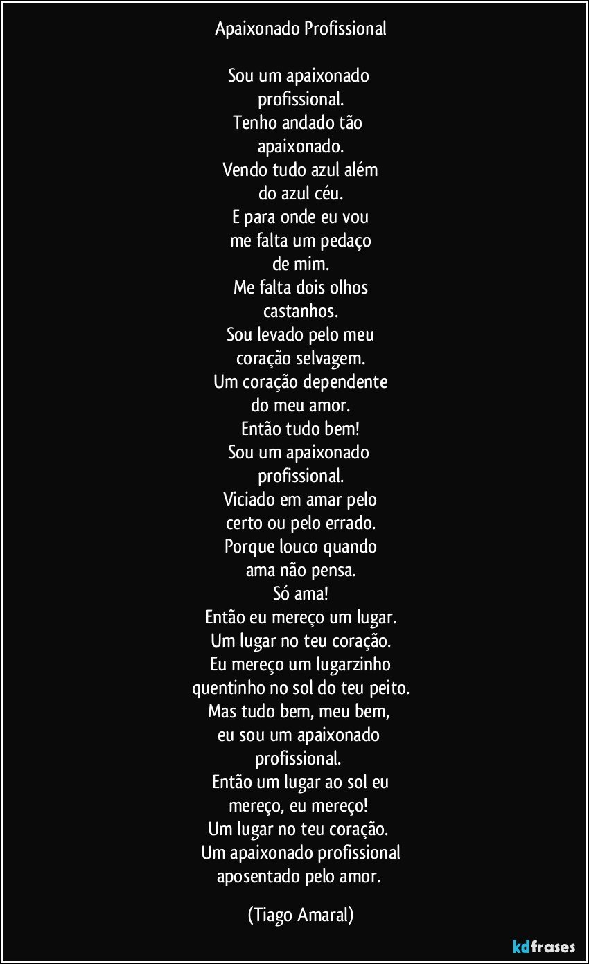 Apaixonado Profissional

Sou um apaixonado 
profissional.
Tenho andado tão 
apaixonado.
Vendo tudo azul além
do azul céu.
E para onde eu vou
me falta um pedaço
de mim.
Me falta dois olhos
castanhos.
Sou levado pelo meu
coração selvagem.
Um coração dependente
do meu amor.
Então tudo bem!
Sou um apaixonado 
profissional.
Viciado em amar pelo
certo ou pelo errado.
Porque louco quando
ama não pensa.
Só ama!
Então eu mereço um lugar.
Um lugar no teu coração.
Eu mereço um lugarzinho
quentinho no sol do teu peito.
Mas tudo bem, meu bem, 
eu sou um apaixonado 
profissional. 
Então um lugar ao sol eu
mereço, eu mereço! 
Um lugar no teu coração. 
Um apaixonado profissional
aposentado pelo amor. (Tiago Amaral)