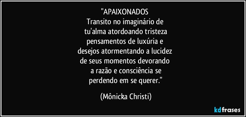 "APAIXONADOS 
Transito no imaginário de 
tu'alma atordoando tristeza
pensamentos de luxúria e 
desejos atormentando a lucidez 
de seus momentos devorando 
a razão e consciência se
 perdendo em se querer." (Mônicka Christi)