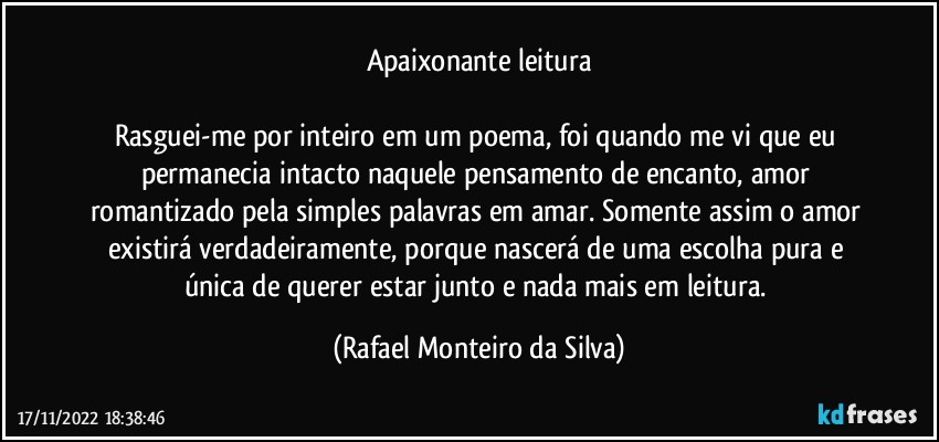 Apaixonante leitura

Rasguei-me por inteiro em um poema, foi quando me vi que eu permanecia intacto naquele pensamento de encanto, amor romantizado pela simples palavras em amar. Somente assim o amor existirá verdadeiramente, porque nascerá de uma escolha pura e única de querer estar junto e nada mais em leitura. (Rafael Monteiro da Silva)