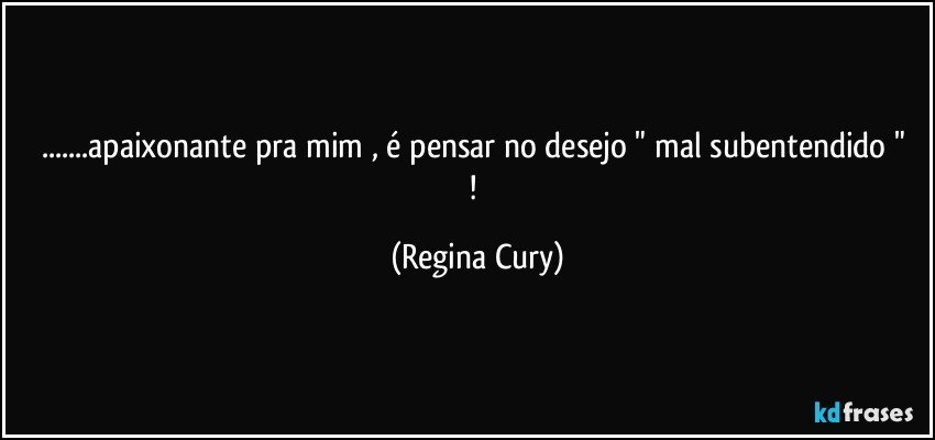 ...apaixonante pra mim ,  é pensar no  desejo " mal subentendido " ! (Regina Cury)