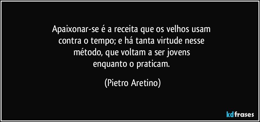 Apaixonar-se é a receita que os velhos usam 
contra o tempo; e há tanta virtude nesse 
método, que voltam a ser jovens 
enquanto o praticam. (Pietro Aretino)