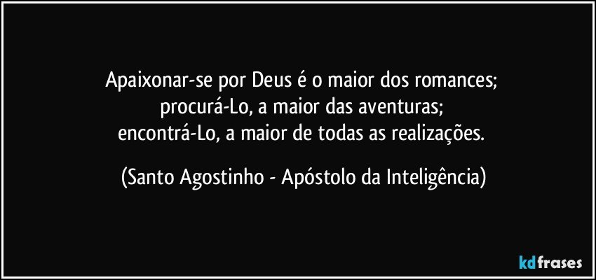 Apaixonar-se por Deus é o maior dos romances; 
procurá-Lo, a maior das aventuras; 
encontrá-Lo, a maior de todas as realizações. (Santo Agostinho - Apóstolo da Inteligência)