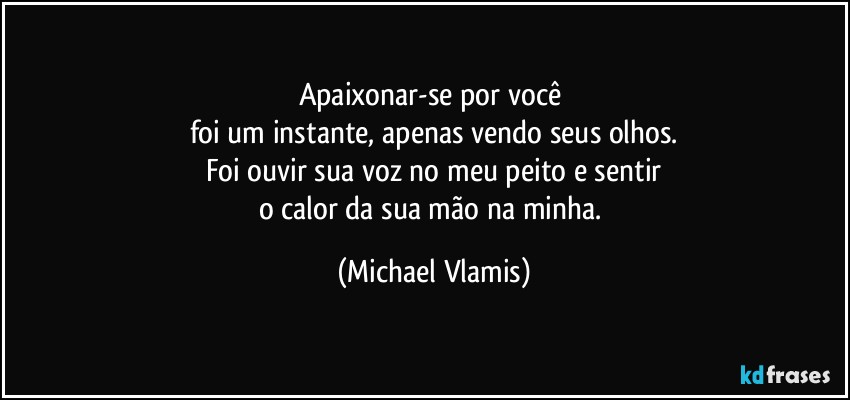 Apaixonar-se por você 
foi um instante, apenas vendo seus olhos.
Foi ouvir sua voz no meu peito e sentir
o calor da sua mão na minha. (Michael Vlamis)