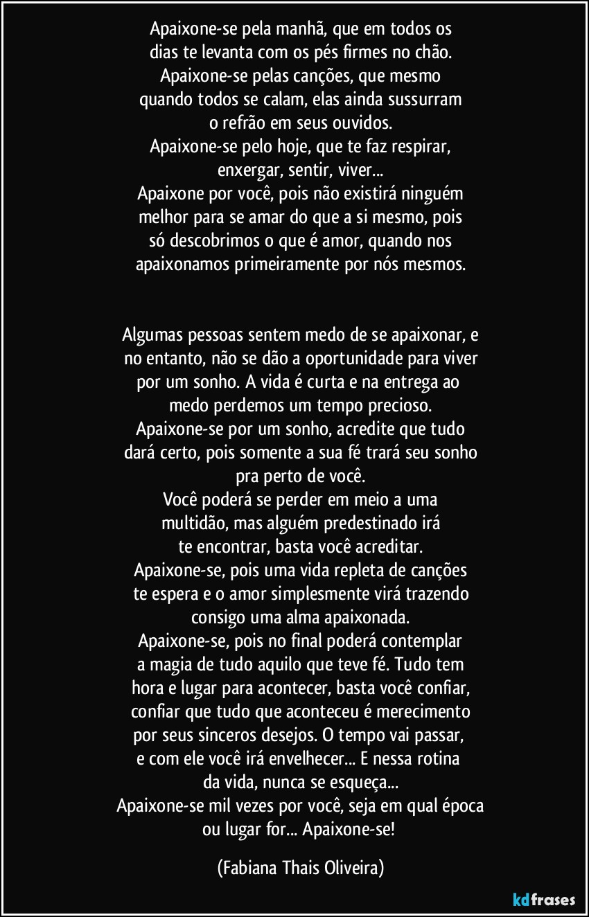Apaixone-se pela manhã, que em todos os
dias te levanta com os pés firmes no chão.
Apaixone-se pelas canções, que mesmo
quando todos se calam, elas ainda sussurram
o refrão em seus ouvidos.
Apaixone-se pelo hoje, que te faz respirar,
enxergar, sentir, viver...
Apaixone por você, pois não existirá ninguém
melhor para se amar do que a si mesmo, pois
só descobrimos o que é amor, quando nos
apaixonamos primeiramente por nós mesmos.
Algumas pessoas sentem medo de se apaixonar, e
no entanto, não se dão a oportunidade para viver
por um sonho. A vida é curta e na entrega ao
medo perdemos um tempo precioso.
Apaixone-se por um sonho, acredite que tudo
dará certo, pois somente a sua fé trará seu sonho
pra perto de você.
Você poderá se perder em meio a uma
multidão, mas alguém predestinado irá
te encontrar, basta você acreditar.
Apaixone-se, pois uma vida repleta de canções
te espera e o amor simplesmente virá trazendo
consigo uma alma apaixonada.
Apaixone-se, pois no final poderá contemplar
a magia de tudo aquilo que teve fé. Tudo tem
hora e lugar para acontecer, basta você confiar,
confiar que tudo que aconteceu é merecimento
por seus sinceros desejos. O tempo vai passar,
e com ele você irá envelhecer... E nessa rotina
da vida, nunca se esqueça...
Apaixone-se mil vezes por você, seja em qual época
ou lugar for... Apaixone-se! (Fabiana Thais Oliveira)