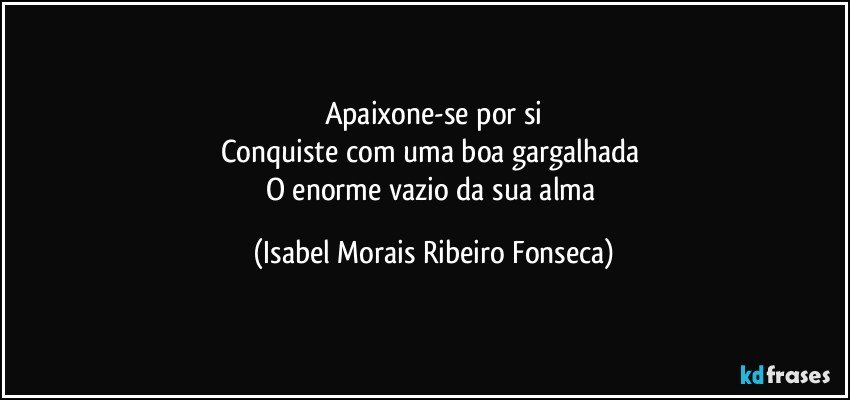 Apaixone-se por si
Conquiste com uma boa gargalhada 
O enorme vazio da sua alma (Isabel Morais Ribeiro Fonseca)