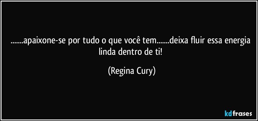 ...apaixone-se por tudo o que você tem...deixa  fluir essa energia linda dentro de ti! (Regina Cury)