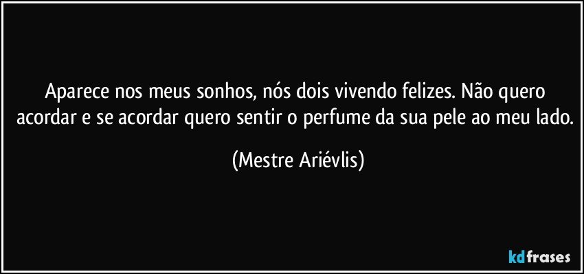 Aparece nos meus sonhos, nós dois vivendo felizes. Não quero acordar e se acordar quero sentir o perfume da sua pele ao meu lado. (Mestre Ariévlis)