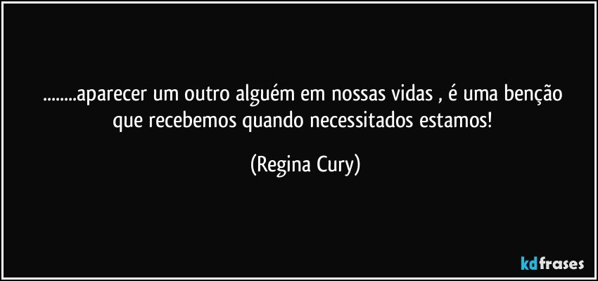 ...aparecer  um outro alguém  em nossas vidas  ,  é  uma  benção que recebemos   quando necessitados estamos! (Regina Cury)