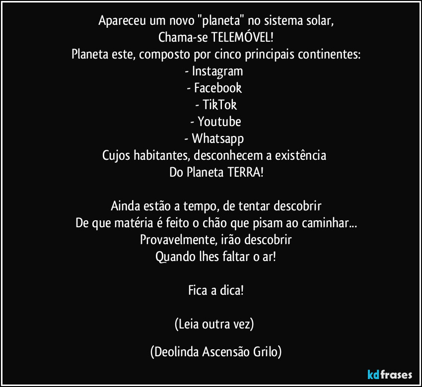 Apareceu um novo "planeta" no sistema solar,
Chama-se TELEMÓVEL!
Planeta este, composto por cinco principais continentes:
- Instagram
- Facebook
- TikTok
- Youtube
- Whatsapp
Cujos habitantes, desconhecem a existência
Do Planeta TERRA!
Ainda estão a tempo, de tentar descobrir
De que matéria é feito o chão que pisam ao caminhar...
Provavelmente, irão descobrir
Quando lhes faltar o ar!
Fica a dica!
(Leia outra vez) (Deolinda Ascensão Grilo)