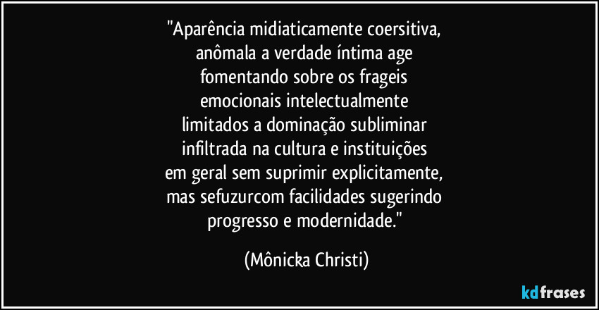 "Aparência midiaticamente coersitiva,
anômala a verdade íntima age
fomentando sobre os frageis
emocionais intelectualmente
limitados a dominação subliminar
infiltrada na cultura e instituições
em geral sem suprimir explicitamente,
mas sefuzurcom facilidades sugerindo
progresso e modernidade." (Mônicka Christi)