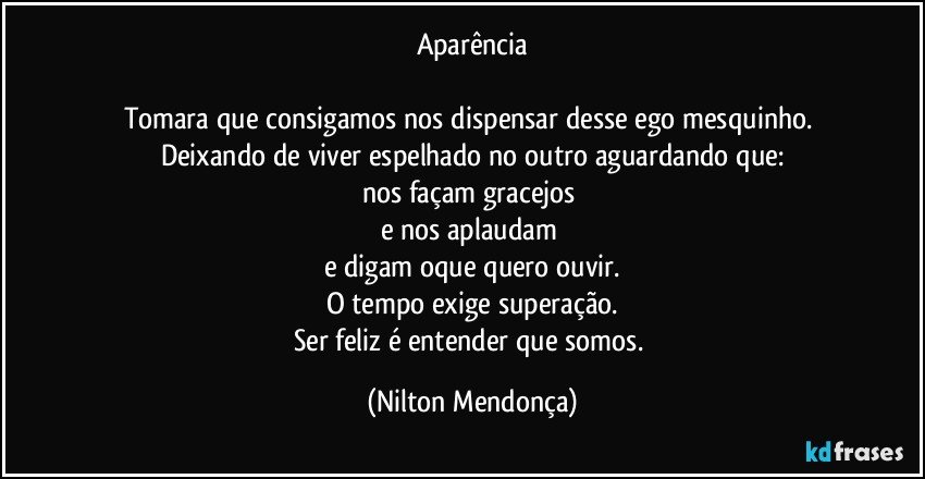 Aparência

Tomara que consigamos nos dispensar desse ego mesquinho. Deixando de viver espelhado no outro aguardando que:
nos façam gracejos 
e nos aplaudam 
e digam oque quero ouvir.
O tempo exige superação.
Ser feliz é entender que somos. (Nilton Mendonça)