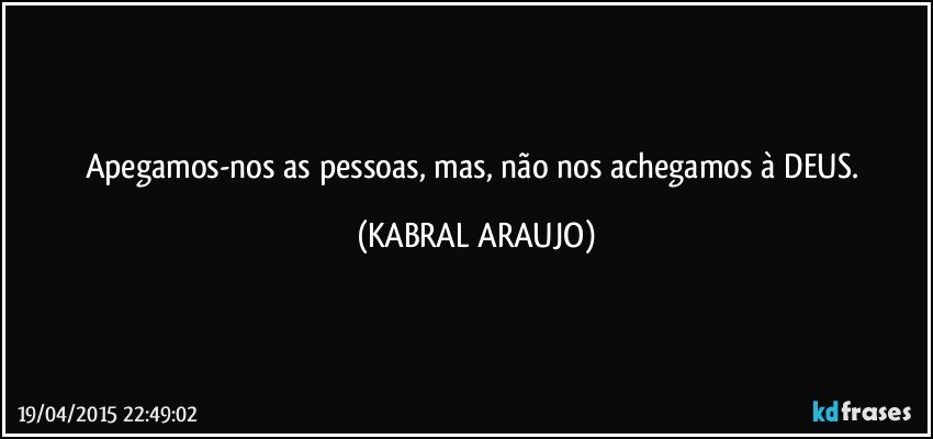 Apegamos-nos as pessoas, mas, não nos achegamos à DEUS. (KABRAL ARAUJO)