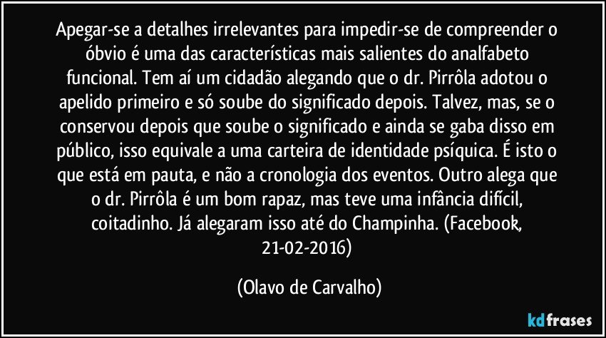 Apegar-se a detalhes irrelevantes para impedir-se de compreender o óbvio é uma das características mais salientes do analfabeto funcional. Tem aí um cidadão alegando que o dr. Pirrôla adotou o apelido primeiro e só soube do significado depois. Talvez, mas, se o conservou depois que soube o significado e ainda se gaba disso em público, isso equivale a uma carteira de identidade psíquica. É isto o que está em pauta, e não a cronologia dos eventos. Outro alega que o dr. Pirrôla é um bom rapaz, mas teve uma infância difícil, coitadinho. Já alegaram isso até do Champinha. (Facebook, 21-02-2016) (Olavo de Carvalho)