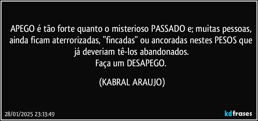 APEGO é tão forte quanto o misterioso PASSADO e; muitas pessoas, ainda ficam aterrorizadas, "fincadas" ou ancoradas nestes PESOS que já deveriam tê-los abandonados.
Faça um DESAPEGO. (KABRAL ARAUJO)