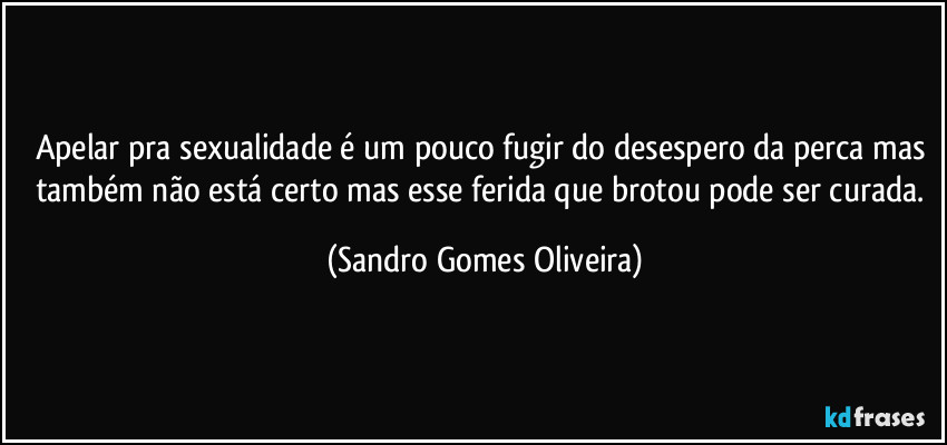 Apelar pra sexualidade é um pouco fugir do desespero da perca mas também não está certo mas esse ferida que brotou pode ser curada. (Sandro Gomes Oliveira)