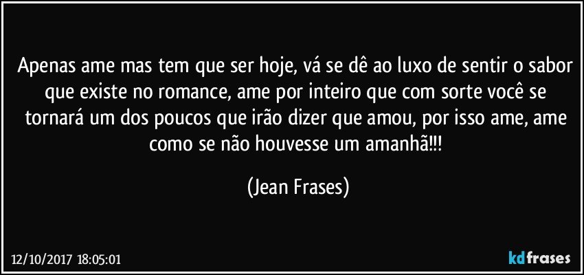 Apenas ame mas tem que ser hoje, vá se dê ao luxo de sentir o sabor que existe no romance, ame por inteiro que com sorte você se tornará um dos poucos que irão dizer que amou, por isso ame, ame como se não houvesse um amanhã!!! (Jean Frases)