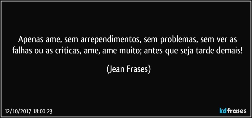 Apenas ame, sem arrependimentos, sem problemas, sem ver as falhas ou as criticas, ame, ame muito; antes que seja tarde demais! (Jean Frases)