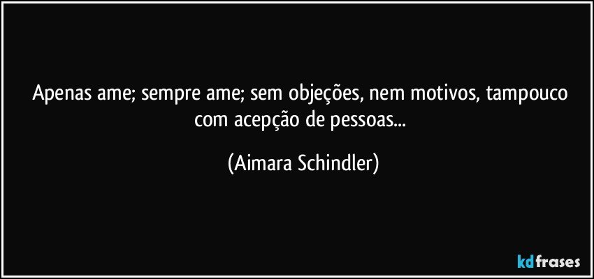 Apenas ame; sempre ame; sem objeções, nem motivos, tampouco com acepção de pessoas... (Aimara Schindler)