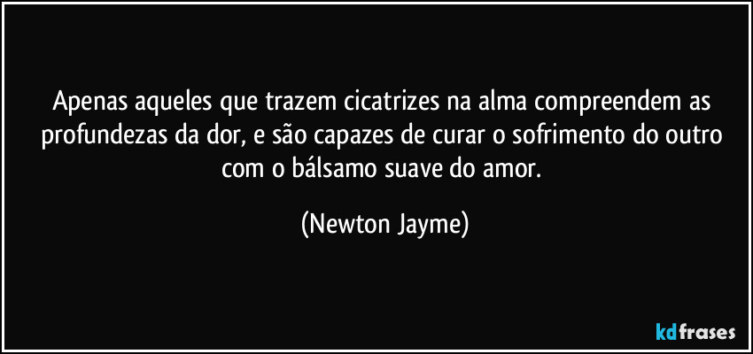 Apenas aqueles que trazem cicatrizes na alma compreendem as profundezas da dor, e são capazes de curar o sofrimento do outro com o bálsamo suave do amor. (Newton Jayme)