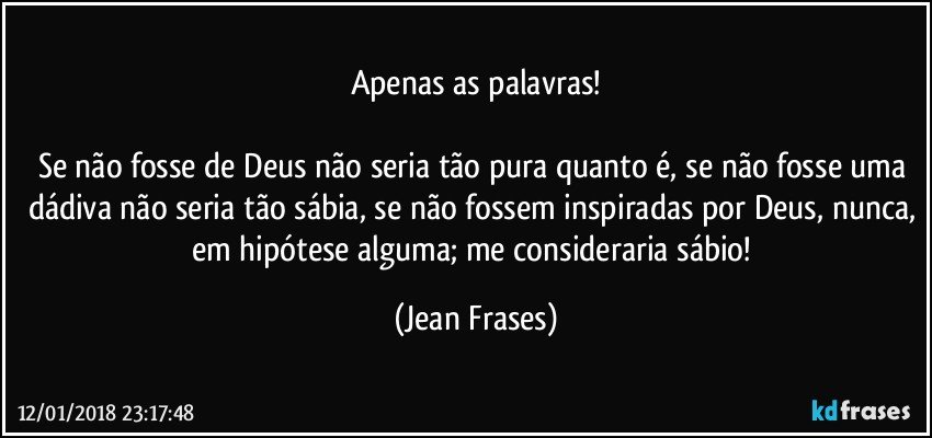 Apenas as palavras!

Se não fosse de Deus não seria tão pura quanto é, se não fosse uma dádiva não seria tão sábia, se não fossem inspiradas por Deus, nunca, em hipótese alguma; me consideraria sábio! (Jean Frases)