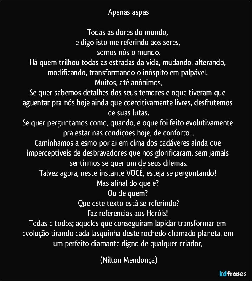 Apenas aspas

Todas as dores do mundo, 
e digo isto me referindo aos seres, 
somos nós o mundo.
Há quem trilhou todas as estradas da vida, mudando, alterando, modificando, transformando o inóspito em palpável. 
Muitos, até anônimos,
Se quer sabemos detalhes dos seus temores e oque tiveram que aguentar pra nós hoje ainda que coercitivamente livres, desfrutemos de suas lutas.
Se quer perguntamos como, quando, e oque foi feito evolutivamente pra estar nas condições hoje, de conforto...
Caminhamos a esmo por ai em cima dos cadáveres ainda que imperceptíveis de desbravadores que nos glorificaram, sem jamais sentirmos se quer um de seus dilemas.
Talvez agora, neste instante VOCÊ, esteja se perguntando! 
Mas afinal do que é? 
Ou de quem? 
Que este texto está se referindo?
Faz referencias aos Heróis! 
Todas e todos; aqueles que conseguiram lapidar transformar em evolução tirando cada lasquinha deste rochedo chamado planeta, em um perfeito diamante digno de qualquer criador, (Nilton Mendonça)