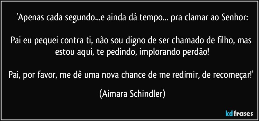 'Apenas cada segundo...e ainda dá tempo... pra clamar ao Senhor:

Pai eu pequei  contra ti, não sou digno de ser chamado de filho, mas estou aqui, te pedindo, implorando perdão!

Pai, por favor, me dê uma nova chance de me redimir, de recomeçar!' (Aimara Schindler)