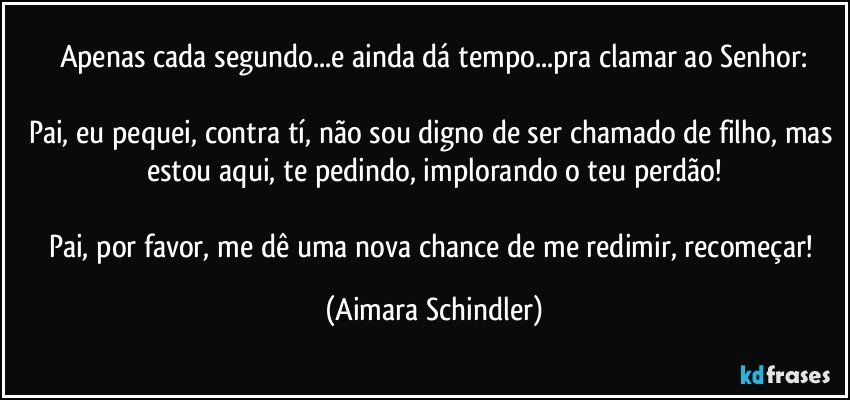 Apenas cada segundo...e ainda dá tempo...pra clamar ao Senhor:

Pai, eu pequei, contra tí, não sou digno de ser chamado de filho, mas estou aqui, te pedindo, implorando o teu perdão!

Pai, por favor, me dê uma nova chance de me redimir, recomeçar! (Aimara Schindler)