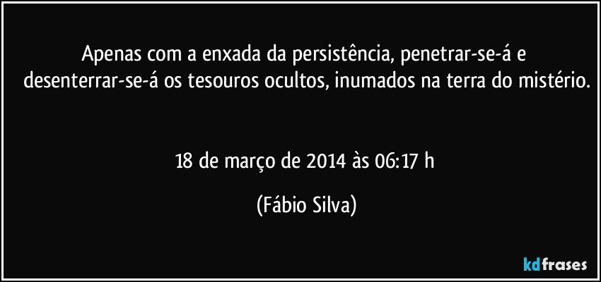 Apenas com a enxada da persistência, penetrar-se-á e desenterrar-se-á os tesouros ocultos, inumados na terra do mistério.


18 de março de 2014 às 06:17 h (Fábio Silva)