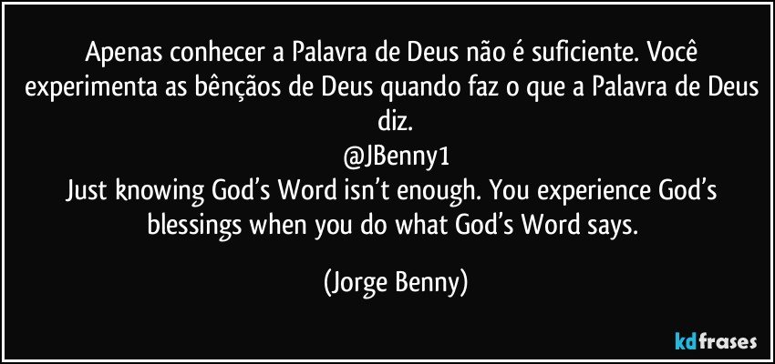 Apenas conhecer a Palavra de Deus não é suficiente. Você experimenta as bênçãos de Deus quando faz o que a Palavra de Deus diz.
@JBenny1
Just knowing God’s Word isn’t enough. You experience God’s blessings when you do what God’s Word says. (Jorge Benny)