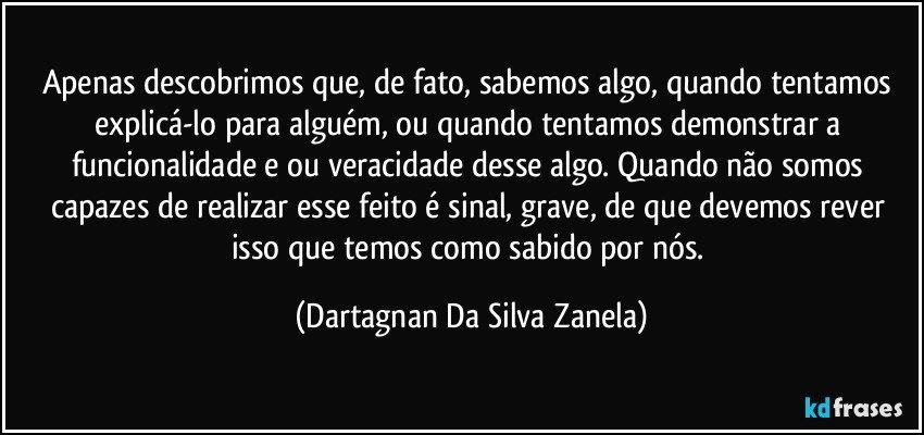 Apenas descobrimos que, de fato, sabemos algo, quando tentamos explicá-lo para alguém, ou quando tentamos demonstrar a funcionalidade e/ou veracidade desse algo. Quando não somos capazes de realizar esse feito é sinal, grave, de que devemos rever isso que temos como sabido por nós. (Dartagnan Da Silva Zanela)