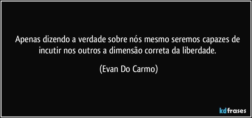 Apenas dizendo a verdade sobre nós mesmo seremos capazes de incutir nos outros a dimensão correta da liberdade. (Evan Do Carmo)