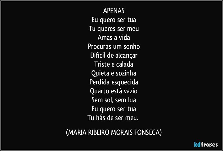 APENAS
Eu quero ser tua
Tu queres ser meu
Amas a vida
Procuras um sonho
Difícil de alcançar
Triste e calada
Quieta e sozinha
Perdida esquecida
Quarto está vazio
Sem sol, sem lua
Eu quero ser tua
Tu hás de ser meu. (MARIA RIBEIRO MORAIS FONSECA)