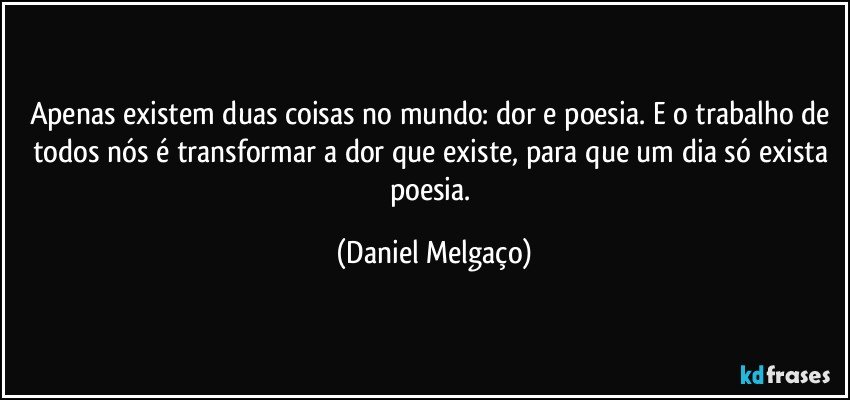 Apenas existem duas coisas no mundo: dor e poesia. E o trabalho de todos nós é transformar a dor que existe, para que um dia só exista poesia. (Daniel Melgaço)