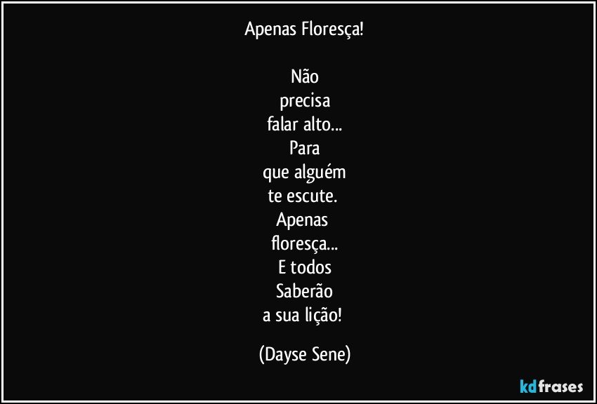 Apenas Floresça!

Não
precisa
falar alto...
Para
que alguém
te escute. 
Apenas 
floresça...
E todos
Saberão
a sua lição! (Dayse Sene)