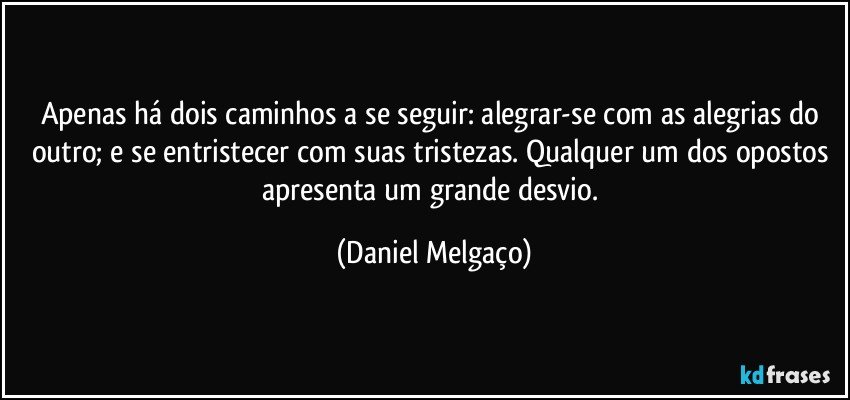 Apenas há dois caminhos a se seguir: alegrar-se com as alegrias do outro; e se entristecer com suas tristezas. Qualquer um dos opostos apresenta um grande desvio. (Daniel Melgaço)