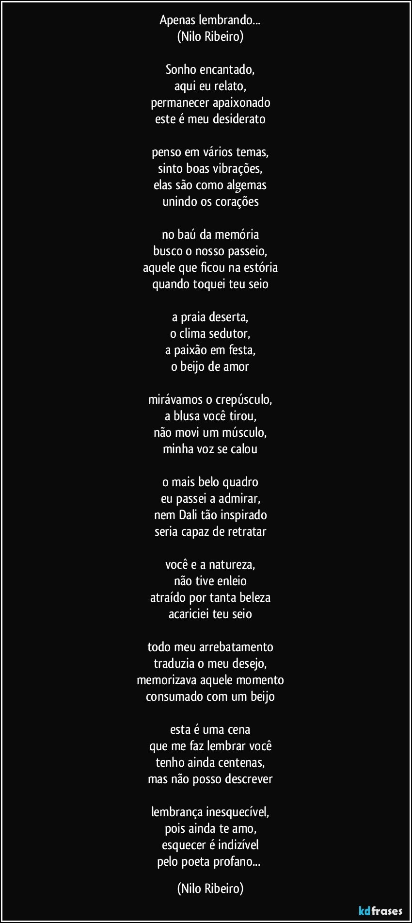 Apenas lembrando...
(Nilo Ribeiro)

Sonho encantado,
aqui eu relato,
permanecer apaixonado
este é meu desiderato

penso em vários temas,
sinto boas vibrações,
elas são como algemas
unindo os corações

no baú da memória
busco o nosso passeio,
aquele que ficou na estória
quando toquei teu seio

a praia deserta,
o clima sedutor,
a paixão em festa,
o beijo de amor

mirávamos o crepúsculo,
a blusa você tirou,
não movi um músculo,
minha voz se calou

o mais belo quadro
eu passei a admirar,
nem Dali tão inspirado
seria capaz de retratar

você e a natureza,
não tive enleio
atraído por tanta beleza
acariciei teu seio

todo meu arrebatamento
traduzia o meu desejo,
memorizava aquele momento
consumado com um beijo

esta é uma cena
que me faz lembrar você
tenho ainda centenas,
mas não posso descrever

lembrança inesquecível,
pois ainda te amo,
esquecer é indizível
pelo poeta profano... (Nilo Ribeiro)