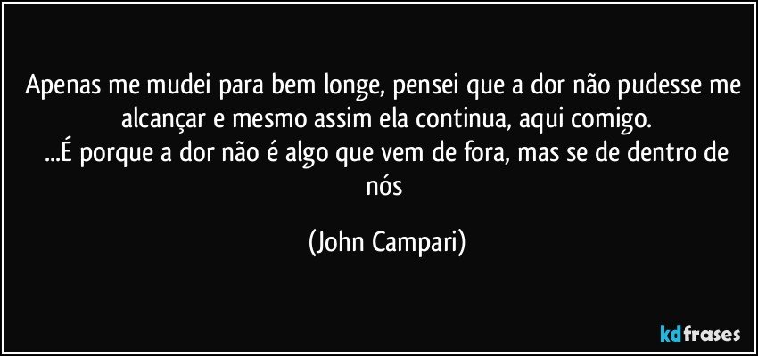 Apenas me mudei para bem longe, pensei que a dor não pudesse me alcançar e mesmo assim ela continua, aqui comigo.
 ...É porque a dor não é algo que vem de fora, mas se de dentro de nós (John Campari)