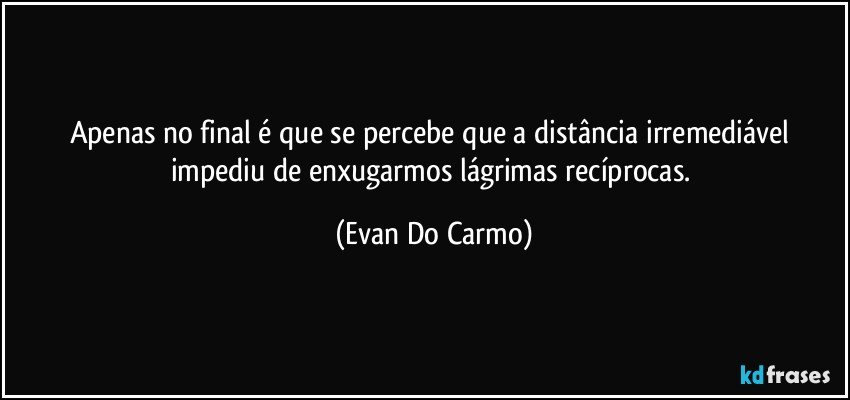 Apenas no final é que se percebe que a distância irremediável impediu de enxugarmos lágrimas recíprocas. (Evan Do Carmo)