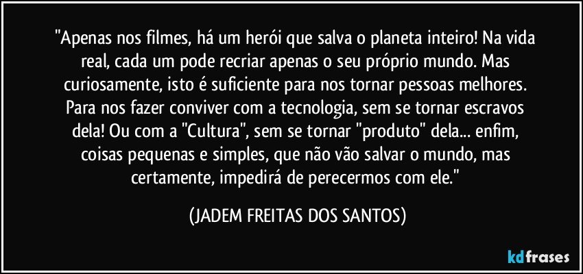 "Apenas nos filmes, há um herói que salva o planeta inteiro! Na vida real, cada um pode recriar apenas o seu próprio mundo. Mas  curiosamente, isto é suficiente para nos tornar pessoas melhores. Para nos fazer conviver com a tecnologia, sem se tornar escravos dela! Ou com a "Cultura", sem se tornar "produto" dela... enfim, coisas  pequenas e simples, que não vão salvar o mundo, mas certamente, impedirá de perecermos com ele." (JADEM FREITAS DOS SANTOS)