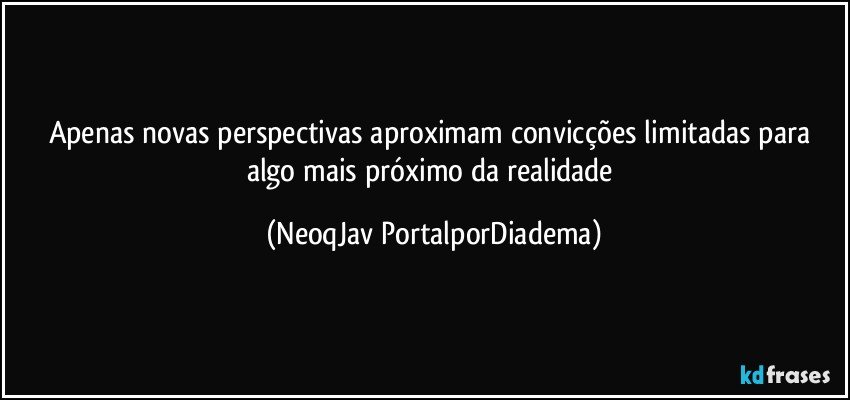 Apenas novas perspectivas aproximam convicções limitadas para algo mais próximo da realidade (NeoqJav PortalporDiadema)