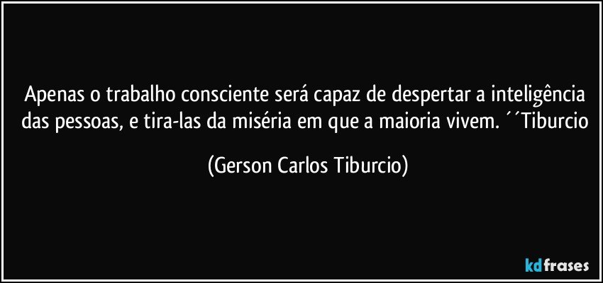 Apenas o trabalho consciente será capaz de despertar a inteligência das pessoas, e tira-las da miséria em que a maioria vivem. ´´Tiburcio (Gerson Carlos Tiburcio)