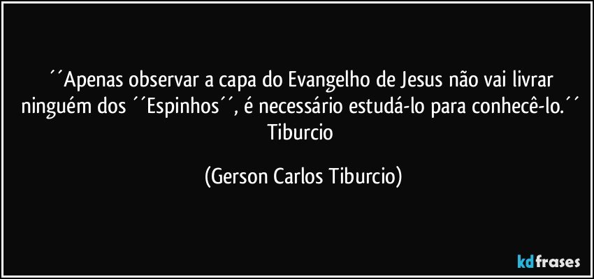 ´´Apenas observar a capa do Evangelho de Jesus não vai livrar ninguém dos ´´Espinhos´´, é necessário estudá-lo para conhecê-lo.´´ Tiburcio (Gerson Carlos Tiburcio)