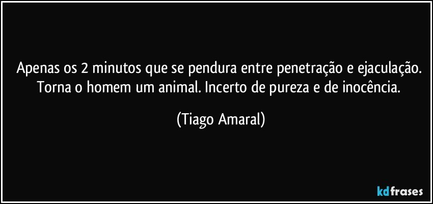 Apenas os 2 minutos que se pendura entre penetração e ejaculação. Torna o homem um animal. Incerto de pureza e de inocência. (Tiago Amaral)