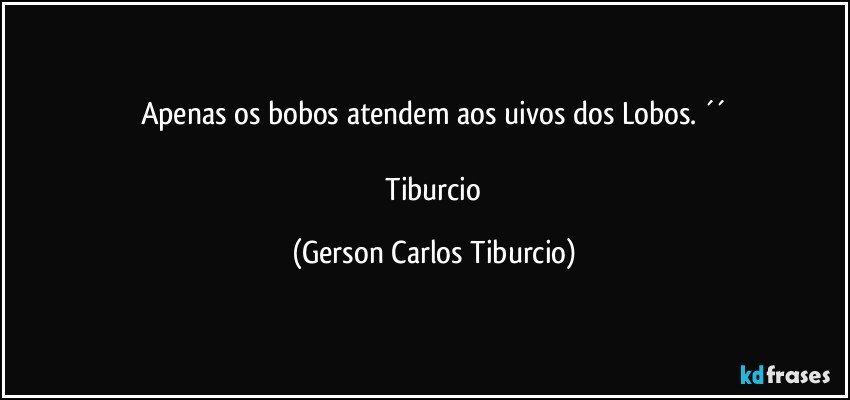 Apenas os bobos atendem aos uivos dos Lobos. ´´

 Tiburcio (Gerson Carlos Tiburcio)