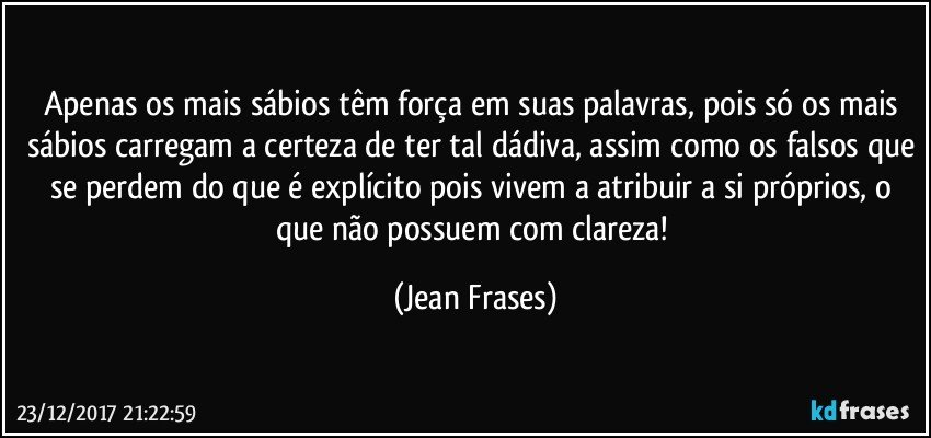 Apenas os mais sábios têm força em suas palavras, pois só os mais sábios carregam a certeza de ter tal dádiva, assim como os falsos que se perdem do que é explícito pois vivem a atribuir a si próprios, o que não possuem com clareza! (Jean Frases)