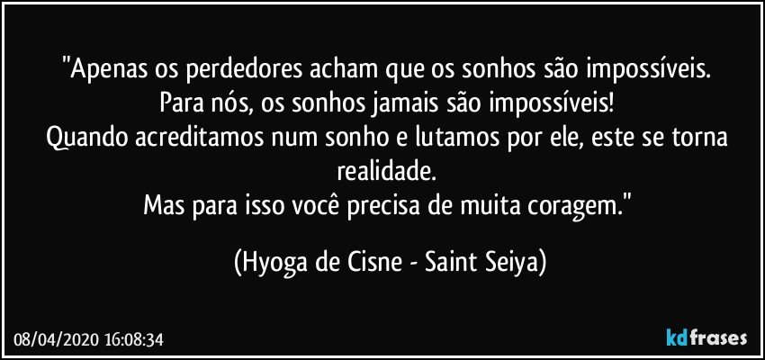 "Apenas os perdedores acham que os sonhos são impossíveis. 
Para nós, os sonhos jamais são impossíveis! 
Quando acreditamos num sonho e lutamos por ele, este se torna realidade. 
Mas para isso você precisa de muita coragem." (Hyoga de Cisne - Saint Seiya)