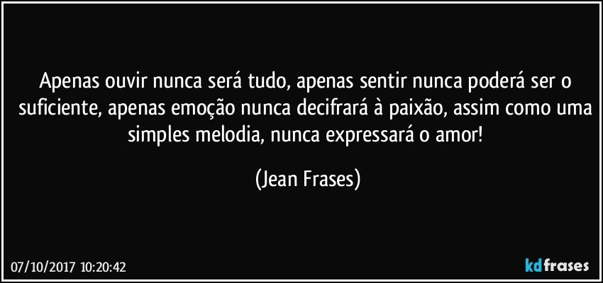 Apenas ouvir nunca será tudo, apenas sentir nunca poderá ser o suficiente, apenas emoção nunca decifrará à paixão, assim como uma simples melodia, nunca expressará o amor! (Jean Frases)