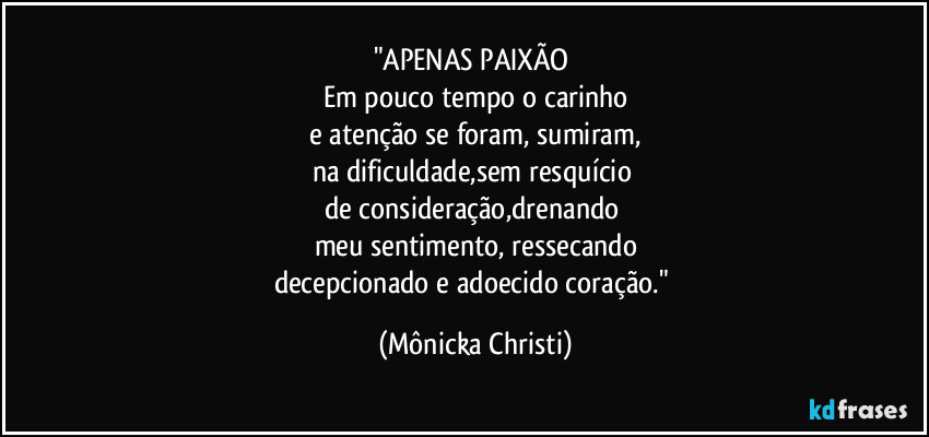 "APENAS PAIXÃO 
Em pouco tempo o carinho
 e atenção se foram, sumiram, 
na dificuldade,sem resquício 
de consideração,drenando 
meu sentimento, ressecando
decepcionado e adoecido coração." (Mônicka Christi)
