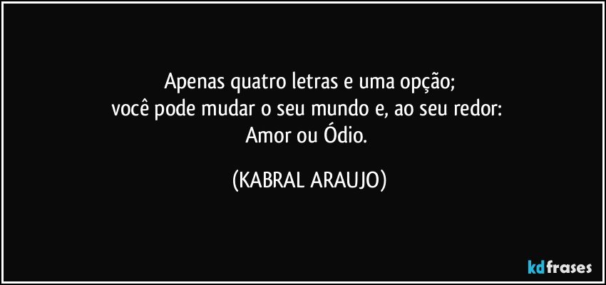 Apenas quatro letras e uma opção;
você pode mudar o seu mundo e, ao seu redor: 
Amor ou Ódio. (KABRAL ARAUJO)