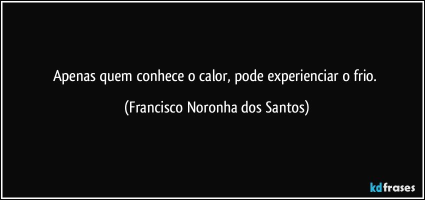 Apenas quem conhece o calor, pode experienciar o frio. (Francisco Noronha dos Santos)